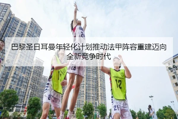 巴黎圣日耳曼年轻化计划推动法甲阵容重建迈向全新竞争时代