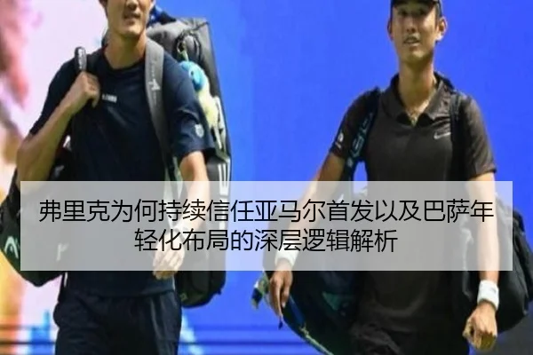 弗里克为何持续信任亚马尔首发以及巴萨年轻化布局的深层逻辑解析