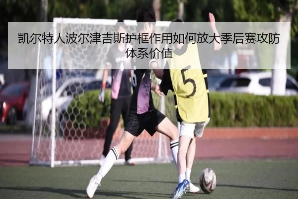 凯尔特人波尔津吉斯护框作用如何放大季后赛攻防体系价值