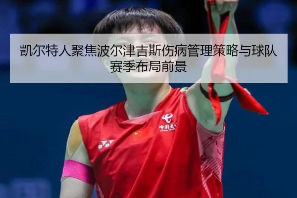 凯尔特人聚焦波尔津吉斯伤病管理策略与球队赛季布局前景